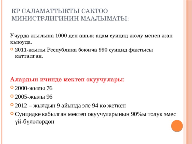 КР саламаттыкты сактоо министрлигинин маалыматы:   Учурда жылына 1000 ден ашык адам суицид жолу менен жан кыюуда. 2011-жылы Республика боюнча 990 суицид фактысы катталган. Алардын ичинде мектеп окуучулары: 2000-жылы 76 2005-жылы 96 2012 – жылдын 9 айында эле 94 кө жеткен Суицидке кабылган мектеп окуучуларынын 90%ы толук эмес үй-бүлөлөрдөн 