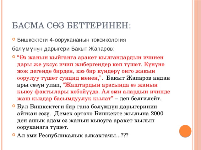 Басма сөз беттеринен: Бишкектеги 4-оорукананын токсикология бөлүмүн ү н дарыгери Бакыт Жапаров: “ Өз жанын кыйганга аракет кылгандардын ичинен дары же уксус ичип жибергендер көп түшөт. Күнүнө жок дегенде бирден, кээ бир күндөрү онго жакын оорулуу түшөт суицид менен,”. Бакыт Жапаров андан ары сөзүн улап, “Жаштардын арасында өз жанын кыюу фактылары көбөйүүдө. Ал эми алардын ичинде жаш кыздар басымдуулук кылат” – деп белгилейт. Бул Бишкектеги бир гана бөлүмдүн дарыгеринин айткан сөзү. Демек орточо Бишкекте жылына 2000 ден ашык адам өз жанын кыюуга аракет кылып ооруканага түшөт. Ал эми Республикалык алкактачы...??? 