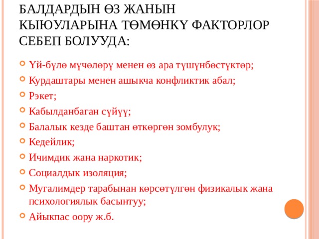 Балдардын өз жанын кыюуларына төмөнкү факторлор себеп болууда: Үй-бүлө мүчөлөрү менен өз ара түшүнбөстүктөр; Курдаштары менен ашыкча конфликтик абал; Рэкет; Кабылданбаган сүйүү; Балалык кезде баштан өткөргөн зомбулук; Кедейлик; Ичимдик жана наркотик; Социалдык изоляция; Мугалимдер тарабынан көрсөтүлгөн физикалык жана психологиялык басынтуу; Айыкпас оору ж.б. 