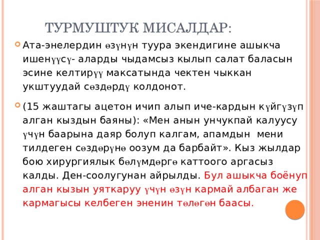 Турмуштук мисалдар: Ата-энелердин ө з ү н ү н туура экендигине ашыкча ишен үү с ү - аларды чыдамсыз кылып салат баласын эсине келтир үү максатында чектен чыккан укштуудай с ө зд ө рд ү колдонот. (15 жаштагы ацетон ичип алып иче-кардын к ү йг ү з ү п алган кыздын баяны): «Мен анын унчукпай калуусу ү ч ү н баарына даяр болуп калгам, апамдын мени тилдеген с ө зд ө р ү н ө оозум да барбайт». Кыз жылдар бою хирургиялык б ө л ү мд ө рг ө каттоого аргасыз калды. Ден-соолугунан айрылды. Бул ашыкча боёнуп алган кызын уяткаруу ү ч ү н ө з ү н кармай албаган же кармагысы келбеген эненин т ө л ө г ө н баасы. 
