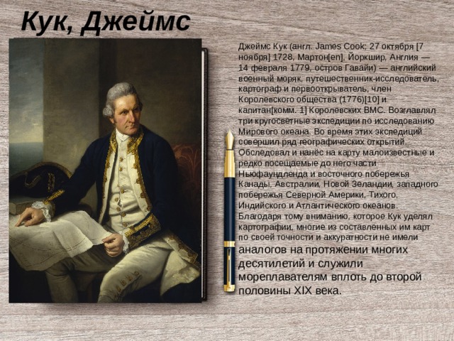 Кук, Джеймс Джеймс Кук (англ. James Cook; 27 октября [7 ноября] 1728, Мартон[en], Йоркшир, Англия — 14 февраля 1779, остров Гавайи) — английский военный моряк, путешественник-исследователь, картограф и первооткрыватель, член Королевского общества (1776)[10] и капитан[комм. 1] Королевских ВМС. Возглавлял три кругосветные экспедиции по исследованию Мирового океана. Во время этих экспедиций совершил ряд географических открытий. Обследовал и нанёс на карту малоизвестные и редко посещаемые до него части Ньюфаундленда и восточного побережья Канады, Австралии, Новой Зеландии, западного побережья Северной Америки, Тихого, Индийского и Атлантического океанов. Благодаря тому вниманию, которое Кук уделял картографии, многие из составленных им карт по своей точности и аккуратности не имели аналогов на протяжении многих десятилетий и служили мореплавателям вплоть до второй половины XIX века. 