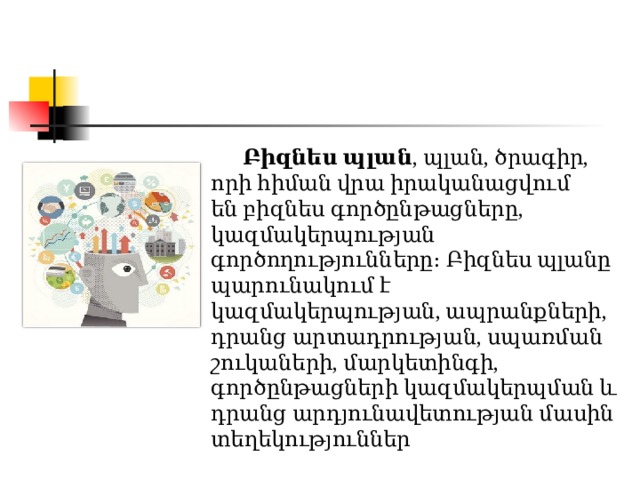  Բիզնես պլան , պլան, ծրագիր, որի հիման վրա իրականացվում են բիզնես գործընթացները, կազմակերպության գործողությունները։ Բիզնես պլանը պարունակում է կազմակերպության, ապրանքների, դրանց արտադրության, սպառման շուկաների, մարկետինգի, գործընթացների կազմակերպման և դրանց արդյունավետության մասին տեղեկություններ  Բիզնես պլան , պլան, ծրագիր, որի հիման վրա իրականացվում են բիզնես գործընթացները, կազմակերպության գործողությունները։ Բիզնես պլանը պարունակում է կազմակերպության, ապրանքների, դրանց արտադրության, սպառման շուկաների, մարկետինգի, գործընթացների կազմակերպման և դրանց արդյունավետության մասին տեղեկություններ 