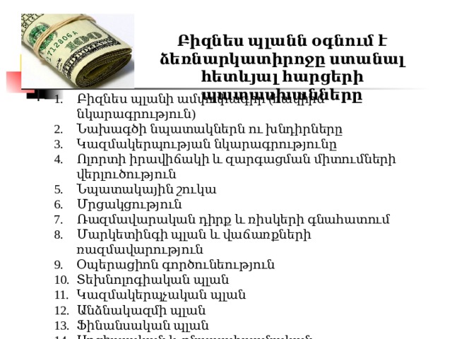 Բիզնես պլանն օգնում է ձեռնարկատիրոջը ստանալ հետևյալ հարցերի պատասխանները Բիզնես պլանի ամփոփագիր (հակիրճ նկարագրություն) Նախագծի նպատակներն ու խնդիրները Կազմակերպության նկարագրությունը Ոլորտի իրավիճակի և զարգացման միտումների վերլուծություն Նպատակային շուկա Մրցակցություն Ռազմավարական դիրք և ռիսկերի գնահատում Մարկետինգի պլան և վաճառքների ռազմավարություն Օպերացիոն գործունեություն Տեխնոլոգիական պլան Կազմակերպչական պլան Անձնակազմի պլան Ֆինանսական պլան Սոցիալական և բնապահպանական պատասխանատվություն Բիզնեսից դուրս գալու պայմանները 
