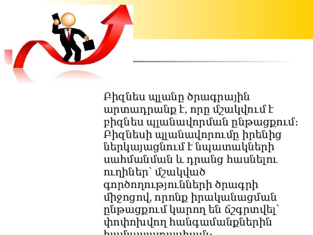 Բիզնես պլանը ծրագրային արտադրանք է, որը մշակվում է բիզնես պլանավորման ընթացքում։ Բիզնեսի պլանավորումը իրենից ներկայացնում է նպատակների սահմանման և դրանց հասնելու ուղիներ՝ մշակված գործողությունների ծրագրի միջոցով, որոնք իրականացման ընթացքում կարող են ճշգրտվել՝ փոփոխվող հանգամանքներին համապատասխան։ 