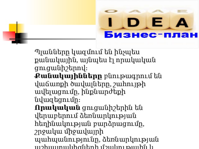 Պլանները կազմում են ինչպես քանակային, այնպես էլ որակական ցուցանիշերով։ Քանակայինները  բնութագրում են վաճառքի ծավալները, շահույթի ավելացումը, ինքնարժեքի նվազեցումը։ Որակական  ցուցանիշերին են վերաբերում ձեռնարկության հեղինակության բարձրացումը, շրջակա միջավայրի պահպանությունը, ձեռնարկության աշխատակիցների մշակութային և կրթական մակարդակի բարձրացումը։ Это схема производства  