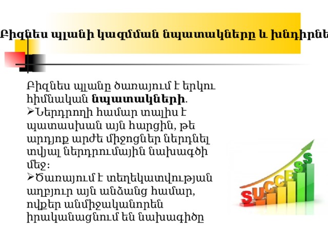 Բիզնես պլանի կազմման նպատակները և խնդիրները Բիզնես պլանը ծառայում է երկու հիմնական  նպատակների . Ներդրողի համար տալիս է պատասխան այն հարցին, թե արդյոք արժե միջոցներ ներդնել տվյալ ներդրումային նախագծի մեջ։ Ծառայում է տեղեկատվության աղբյուր այն անձանց համար, ովքեր անմիջականորեն իրականացնում են նախագիծը 