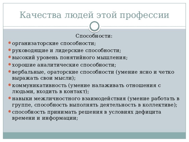 Качества людей этой профессии Способности: организаторские способности; руководящие и лидерские способности; высокий уровень понятийного мышления; хорошие аналитические способности; вербальные, ораторские способности (умение ясно и четко выражать свои мысли); коммуникативность (умение налаживать отношения с людьми, входить в контакт); навыки межличностного взаимодействия (умение работать в группе, способность выполнять деятельность в коллективе); способность принимать решения в условиях дефицита времени и информации; 