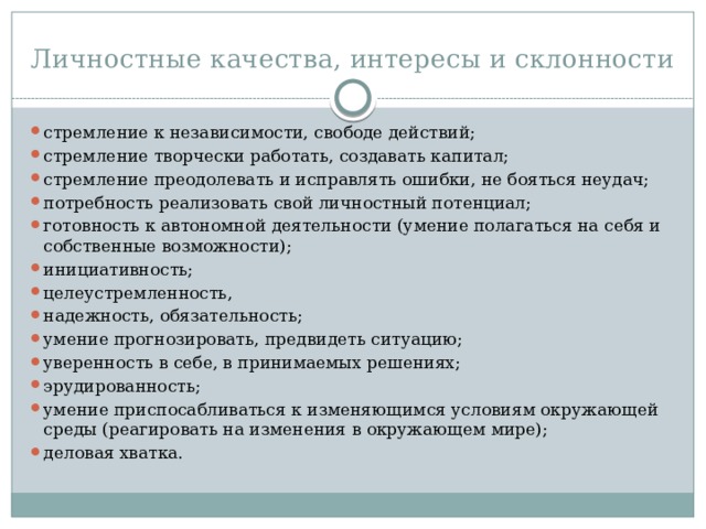 Личностные качества, интересы и склонности стремление к независимости, свободе действий; стремление творчески работать, создавать капитал; стремление преодолевать и исправлять ошибки, не бояться неудач; потребность реализовать свой личностный потенциал; готовность к автономной деятельности (умение полагаться на себя и собственные возможности); инициативность; целеустремленность, надежность, обязательность; умение прогнозировать, предвидеть ситуацию; уверенность в себе, в принимаемых решениях; эрудированность; умение приспосабливаться к изменяющимся условиям окружающей среды (реагировать на изменения в окружающем мире); деловая хватка. 