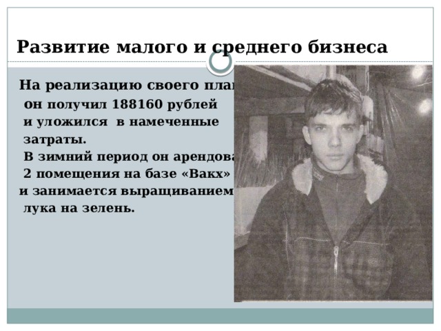 Развитие малого и среднего бизнеса На реализацию своего плана  он получил 188160 рублей  и уложился в намеченные  затраты.  В зимний период он арендовал  2 помещения на базе «Вакх» и занимается выращиванием  лука на зелень. 