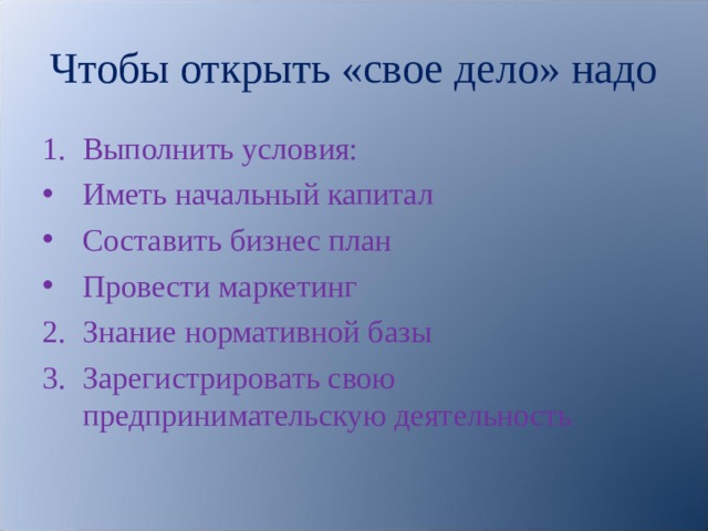 Чтобы открыть «свое дело» надо Выполнить условия: Иметь начальный капитал Составить бизнес план Провести маркетинг Знание нормативной базы Зарегистрировать свою предпринимательскую деятельность  