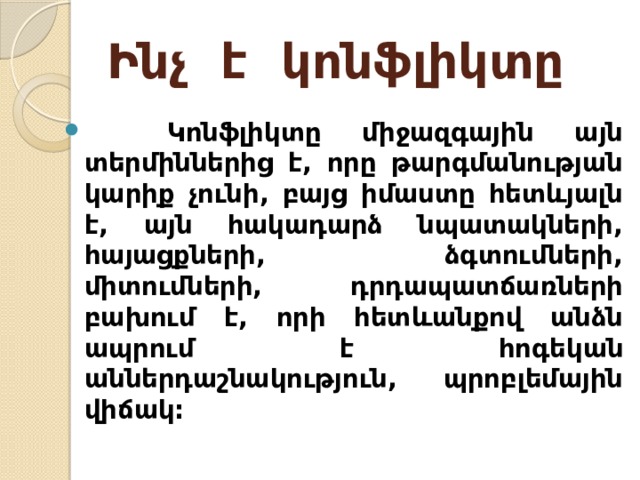 Ինչ է կոնֆլիկտը  Կոնֆլիկտը միջազգային այն տերմիններից է, որը թարգմանության կարիք չունի, բայց իմաստը հետևյալն է, այն հակադարձ նպատակների, հայացքների, ձգտումների, միտումների, դրդապատճառների բախում է, որի հետևանքով անձն ապրում է հոգեկան աններդաշնակություն, պրոբլեմային վիճակ:  