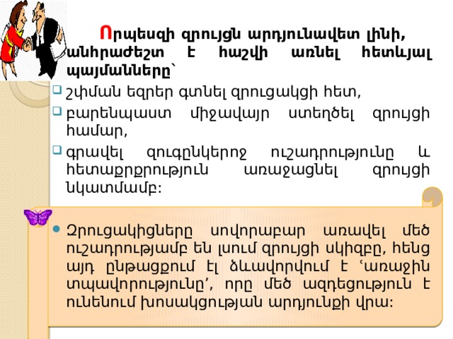  Ո րպեսզի զրույցն արդյունավետ լինի, անհրաժեշտ է հաշվի առնել հետևյալ պայմանները` շփման եզրեր գտնել զրուցակցի հետ, բարենպաստ միջավայր ստեղծել զրույցի համար, գրավել զուգընկերոջ ուշադրությունը և հետաքրքրություն առաջացնել զրույցի նկատմամբ: Զրուցակիցները սովորաբար առավել մեծ ուշադրությամբ են լսում զրույցի սկիզբը, հենց այդ ընթացքում էլ ձևավորվում է ՙառաջին տպավորությունը՚, որը մեծ ազդեցություն է ունենում խոսակցության արդյունքի վրա: 