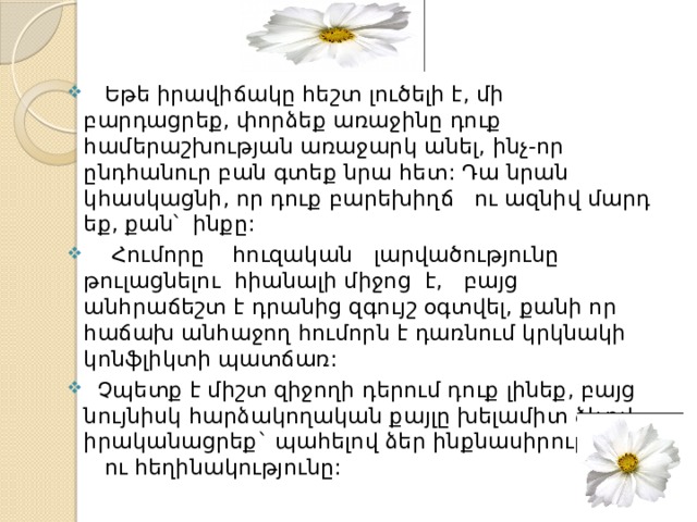  Եթե իրավիճակը հեշտ լուծելի է, մի բարդացրեք, փորձեք առաջինը դուք համերաշխության առաջարկ անել, ինչ-որ ընդհանուր բան գտեք նրա հետ: Դա նրան կհասկացնի, որ դուք բարեխիղճ ու ազնիվ մարդ եք, քան՝ ինքը:     Հումորը հուզական լարվածությունը թուլացնելու հիանալի միջոց է, բայց անհրաճեշտ է դրանից զգույշ օգտվել, քանի որ հաճախ անհաջող հումորն է դառնում կրկնակի կոնֆլիկտի պատճառ:   Չպետք է միշտ զիջողի դերում դուք լինեք, բայց նույնիսկ հարձակողական քայլը խելամիտ ձևով իրականացրեք` պահելով ձեր ինքնասիրությունն ու հեղինակությունը: 