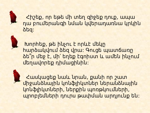  Հիշեք, որ եթե մի տեղ զիջեք դուք, ապա դա բումերանգի նման կվերադառնա կրկին ձեզ:  Խորհեք, թե ինչու է որևէ մեկը հարձակվում ձեզ վրա: Գուցե պատճառը ձե՞ր մեջ է, մի՛ եղեք էգոիստ և ամեն ինչում մեղավորեք դիմացինին:  Հասկացեք նաև նրան, քանի որ շատ միջանձնային կոնֆլիկտներ ներանձնային կոնֆլիկտների, ներքին պոռթկումների, պրոբլեմների դուրս թափման արդյունք են :  