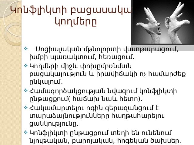 Կոնֆլիկտի բացասական  կողմերը       Սոցիալական մթնոլորտի վատթարացում, խմբի պառակտում, հեռացում. Կողմերի միջև փոխըմբռնման բացակայություն և իրավիճակի ոչ համարժեք ընկալում. Համագործակցության նվազում կոնֆլիկտի ընթացքում( հաճախ նաև հետո). Հակամարտելու ոգին գերազանցում է տարաձայնությունները հաղթահարելու ցանկությունը. Կոնֆլիկտի ընթացքում տեղի են ունենում նյութական, բարոյական, հոգեկան ծախսեր. 