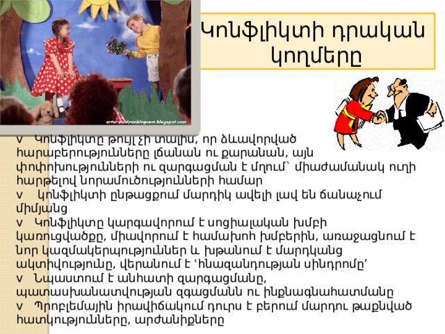 Կոնֆլիկտի դրական  կողմերը  v    Կոնֆլիկտը թույլ չի տալիս, որ ձևավորված հարաբերությունները լճանան ու քարանան, այն փոփոխությունների ու զարգացման է մղում` միաժամանակ ուղի հարթելով նորամուծությունների համար  v    կոնֆլիկտի ընթացքում մարդիկ ավելի լավ են ճանաչում միմյանց  v   Կոնֆլիկտը կարգավորում է սոցիալական խմբի կառուցվածքը, միավորում է համախոհ խմբերին, առաջացնում է նոր կազմակերպություններ և խթանում է մարդկանց ակտիվությունը, վերանում է ՙհնազանդության սինդրոմը՚  v   Նպաստում է անհատի զարգացմանը, պատասխանատվության զգացմանն ու ինքնագնահատմանը  v   Պրոբլեմային իրավիճակում դուրս է բերում մարդու թաքնված հատկությունները, արժանիքները 