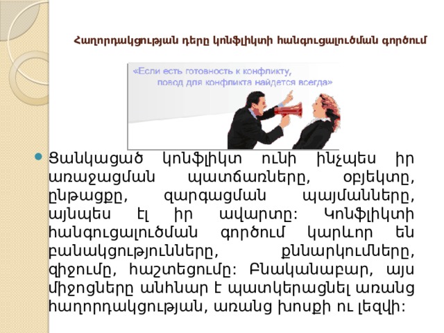  Հաղորդակցության դերը կոնֆլիկտի հանգուցալուծման գործում   Ցանկացած կոնֆլիկտ ունի ինչպես իր առաջացման պատճառները, օբյեկտը, ընթացքը, զարգացման պայմանները, այնպես էլ իր ավարտը: Կոնֆլիկտի հանգուցալուծման գործում կարևոր են բանակցությունները, քննարկումները, զիջումը, հաշտեցումը: Բնականաբար, այս միջոցները անհնար է պատկերացնել առանց հաղորդակցության, առանց խոսքի ու լեզվի: 