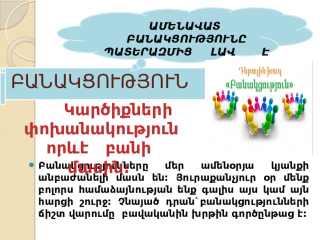   ԱՄԵՆԱՎԱՏ ԲԱՆԱԿՑՈՒԹՅՈՒՆԸ ՊԱՏԵՐԱԶՄԻՑ ԼԱՎ Է ԲԱՆԱԿՑՈՒԹՅՈՒՆ    Կարծիքների  փոխանակություն  որևէ բանի մասին: Բանակցությունները մեր ամենօրյա կյանքի անբաժանելի մասն են: Յուրաքանչյուր օր մենք բոլորս համաձայնության ենք գալիս այս կամ այն հարցի շուրջ: Չնայած դրան`բանակցությունների ճիշտ վարումը բավականին խրթին գործընթաց է: 