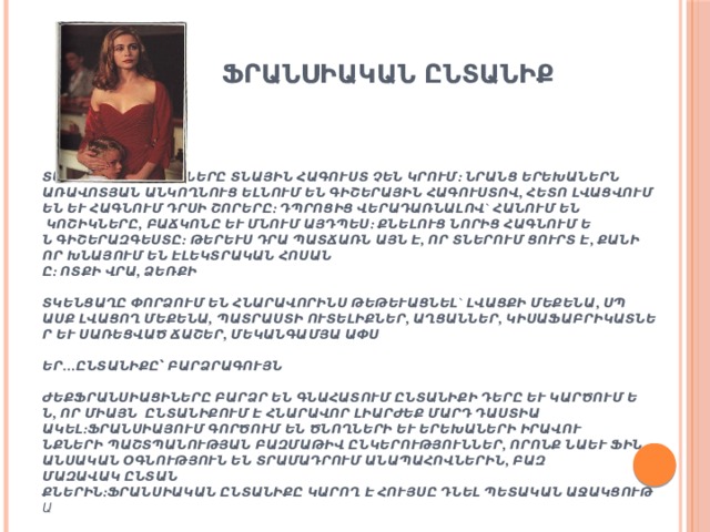   ՖՐԱՆՍԻԱԿԱՆ ԸՆՏԱՆԻՔ        Տանը ֆրանսիացիները տնային հագուստ չեն կրում: Նրանց երեխաներն առավոտյան անկողնուց ելնում են գիշերային հագուստով, հետո լվացվում են և հագնում դրսի շորերը: Դպրոցից վերադառնալով` հանում են կոշիկները, բաճկոնը և մնում այդպես: Քնելուց նորից հագնում են գիշերազգեստը: Թերևս դրա պատճառն այն է, որ տներում ցուրտ է, քանի որ խնայում են էլեկտրական հոսանքը:   Ոտքի վրա, ձեռքի հետ   Կենցաղը փորձում են հնարավորինս թեթևացնել` լվացքի մեքենա, սպասք լվացող մեքենա, պատրաստի ուտելիքներ, աղցաններ, կիսաֆաբրիկատներ և սառեցված ճաշեր, մեկանգամյա ափսեներ…   Ընտանիքը՝ բարձրագույն արժեք   Ֆրանսիացիները բարձր են գնահատում ընտանիքի դերը և կարծում են, որ միայն  ընտանիքում է հնարավոր լիարժեք մարդ դաստիարակել:  Ֆրանսիայում գործում են ծնողների և երեխաների իրավունքների պաշտպանության բազմաթիվ ընկերություններ, որոնք նաև ֆինանսական օգնություն են տրամադրում անապահովներին, բազմազավակ ընտանիքներին:  Ֆրանսիական ընտանիքը կարող է հույսը դնել պետական աջակցության վրա:      