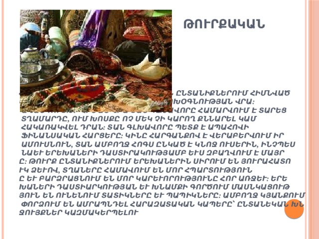  Թուրքական ընտանիք       Հարաբերությունները թուրքական ընտանիքներում հիմնված են փոխադարձ վստահության և փոխօգնության վրա: Ավանդույթի հիման վրա տան գլխավորը համարվում է տարեց տղամարդը, ում խոսքը ոչ մեկ չի կարող քննարել կամ հակառակվել դրան: Տան գլխավորը պետք է ապահովի ֆինանսական հարցերը: Կինը հարգանքով է վերաբերվում իր ամուսնուն, տան ամբողջ հոգս ընկած է կնոջ ուսերին, ինչպես նաև երեխաների դաստիրակությամբ ևս զբաղվում է մայրը: Թուրք ընտանիքներում երեխաներին սիրում են յուրահատուկ ձևով, տղաները համավում են մոր հպարտությունը և բարձրացնում են մոր կարևորությունը հոր առջև: Երեխաների դաստիարկության և խնամքի գործում մասնկացություն են ունենում տատիկները և պապիկները: Ամբողջ կյանքում փորձում են ամրապնդել հարազատական կապերը՝ ընտանեկան խնջույքներ կազմակերպելու միջոցով:   
