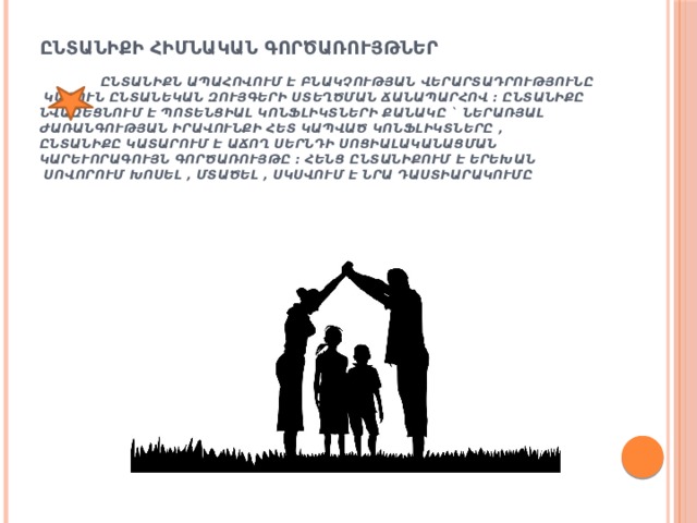 ԸՆՏԱՆԻՔԻ ՀԻՄՆԱԿԱՆ ԳՈՐԾԱՌՈՒՅԹՆԵՐ    Ընտանիքն ապահովում է բնակչության վերարտադրությունը կայուն ընտանեկան զույգերի ստեղծման ճանապարհով : Ընտանիքը նվազեցնում է պոտենցիալ կոնֆլիկտների քանակը ` ներառյալ ժառանգության իրավունքի հետ կապված կոնֆլիկտները ,  Ընտանիքը կատարում է աճող սերնդի սոցիալականացման կարևորագույն գործառույթը : Հենց ընտանիքում է երեխան սովորում խոսել , մտածել , սկսվում է նրա դաստիարակումը: 