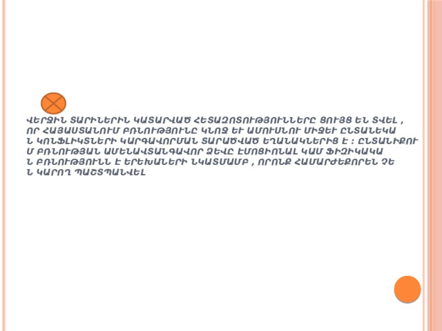 Վերջին տարիներին կատարված հետազոտությունները ցույց են տվել , որ Հայաստանում բռնությունը կնոջ և ամուսնու միջև ընտանեկան կոնֆլիկտների կարգավորման տարածված եղանակներից է : Ընտանիքում բռնության ամենավտանգավոր ձեվը էմոցիոնալ կամ ֆիզիկական բռնությունն է երեխաների նկատմամբ , որոնք համարժեքորեն չեն կարող պաշտպանվել :  
