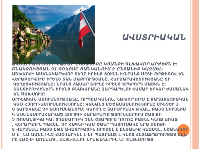  Ավստրիական ընտանիք    Ավստրիացիների համար ընտանիքը կյանքի գլխավոր արժեքն է: Բնակչության 91 տոկոսը ցանկանում է ընտանիք կազմել:  Աշխարհի ամենակարեվոր տեղը իրենց տունն է:Նրանք սրտի թրթիռով են վերաբերվում իրենց տան մաքրությանը, հարմարավետությանը և գեղեցկությանը: Նրանց համար տունը իրենց երկրորդ մաշկն է: Տանտիրուհիներն իրենց բնակարանը զարդարելու համար երկար ժամանակ են ծախսում:  Օրինական ամուսնությանը, որպես կանոն, նախորդում է քաղաքացիական կամ հյուր-ամուսնությունը: Կանանց մեծամասնությունը մինչև 30 տարեկանը չի ամուսնանում: Կարող է տարօրինակ թվալ, բայց նույնիսկ ամենասիրահարված զույգի հարաբերություններում շատ քիչ ռոմանտիկա կա: Տղամարդիկ չեն շտապում դուռը բացել կնոջ առաջ, վերարկուն պահել, որ հագնի կամ ծանր պայուսակը նրա ձեռքից վերցնել: Բայց եթե ավստրիացին որոշել է ընտանիք կազմել, նշանակում է` նա ամեն ինչ հաշվարկել է և պատրաստ է կնոջ հետաքրքրությունները հաշվի առնելու, հետեվելու երեխաներին և տնտեսությանը: 