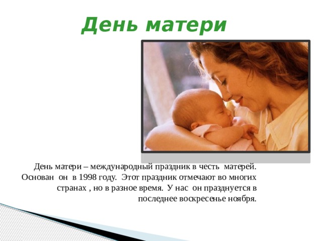 День матери День матери – международный праздник в честь матерей. Основан он в 1998 году. Этот праздник отмечают во многих странах , но в разное время.  У нас он празднуется в последнее воскресенье ноября. 