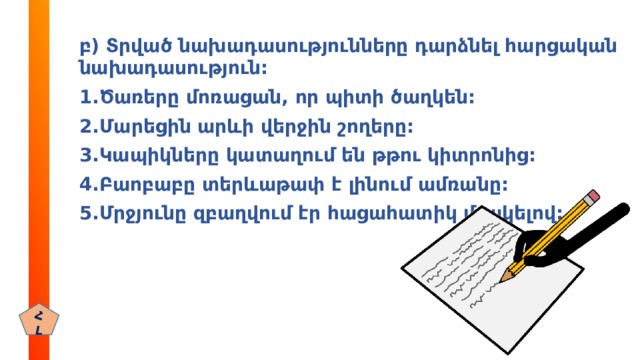 բ) Տրված նախադասությունները դարձնել հարցական նախադասություն: 1.Ծառերը մոռացան, որ պիտի ծաղկեն: 2.Մարեցին արևի վերջին շողերը: 3.Կապիկները կատաղում են թթու կիտրոնից: 4.Բաոբաբը տերևաթափ է լինում ամռանը: 5.Մրջյունը զբաղվում էր հացահատիկ մշակելով: ՀԼ 
