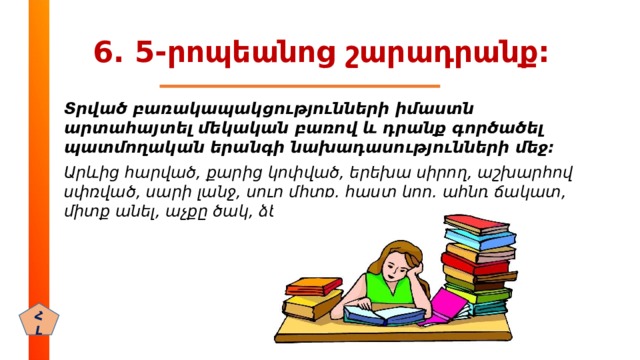 6. 5-րոպեանոց շարադրանք: Տրված բառակապակցությունների իմաստն արտահայտել մեկական բառով և դրանք գործածել պատմողական երանգի նախադասությունների մեջ: Արևից հարված, քարից կոփված, երեխա սիրող, աշխարհով սփռված, սարի լանջ, սուր միտք, հաստ կող, պինդ ճակատ, միտք անել, աչքը ծակ, ձեռք առնել, գլուխ գովել: ՀԼ 
