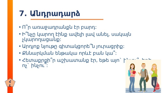 7. Անդրադարձ Ո ՞ ր առաջադրանքն էր բարդ: Ի ՞ նչը կարող էինք ավելի լավ անել, սակայն չկարողացանք: Արդյոք նյութը գիտակցորե ՞ ն յուրացրիք: Քննարկման ենթակա որևէ բան կա ՞ : Հետաքրքի ՞ ր աշխատանք էր, եթե այո` ինչու ՞ , եթե ոչ` ինչու ՞ : ՀԼ 