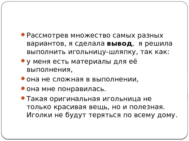 Рассмотрев множество самых разных вариантов, я сделала  вывод , я решила выполнить игольницу-шляпку, так как: у меня есть материалы для её выполнения, она не сложная в выполнении, она мне понравилась. Такая оригинальная игольница не только красивая вещь, но и полезная. Иголки не будут теряться по всему дому. 