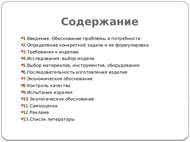 Содержание 1.Введение. Обоснование проблемы и потребности 2.Определение конкретной задачи и ее формулировка 3.Требования к изделию 4.Исследования, выбор модели 5.Выбор материалов, инструментов, оборудования 6.Последовательность изготовления изделия 7.Экономическое обоснование 8.Контроль качества 9.Испытание изделия 10.Экологическое обоснование 11.Самооценка 12.Реклама 13.Список литературы 