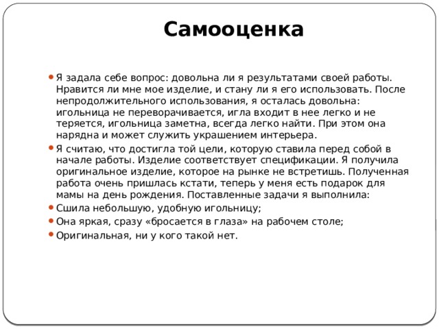  Самооценка   Я задала себе вопрос: довольна ли я результатами своей работы. Нравится ли мне мое изделие, и стану ли я его использовать. После непродолжительного использования, я осталась довольна: игольница не переворачивается, игла входит в нее легко и не теряется, игольница заметна, всегда легко найти. При этом она нарядна и может служить украшением интерьера. Я считаю, что достигла той цели, которую ставила перед собой в начале работы. Изделие соответствует спецификации. Я получила оригинальное изделие, которое на рынке не встретишь. Полученная работа очень пришлась кстати, теперь у меня есть подарок для мамы на день рождения. Поставленные задачи я выполнила: Сшила небольшую, удобную игольницу; Она яркая, сразу «бросается в глаза» на рабочем столе; Оригинальная, ни у кого такой нет.   