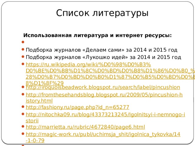 Список литературы    Использованная литература и интернет ресурсы:   Подборка журналов «Делаем сами» за 2014 и 2015 год Подборка журналов «Лукошко идей» за 2014 и 2015 год https://ru.wikipedia.org/wiki/%D0%98%D0%B3%D0%BE%D0%BB%D1%8C%D0%BD%D0%B8%D1%86%D0%B0_%28%D0%B7%D0%BD%D0%B0%D1%87%D0%B5%D0%BD%D0%B8%D1%8F%29 http://iroquoisbeadwork.blogspot.ru/search/label/pincushion http://fromthesehandsblog.blogspot.ru/2009/05/pincushion-history.html http://fashiony.ru/page.php?id_n=65277 http://nitochka09.ru/blog/43373213245/Igolnitsyi-i-nemnogo-istorii http://marrietta.ru/rubric/4672840/page6.html http://magic-work.ru/publ/uchimsja_shit/igolnica_tykovka/14-1-0-79   