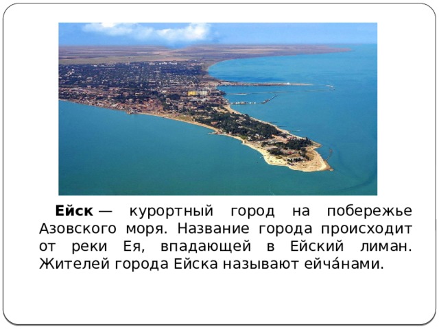   Ейск  — курортный город на побережье Азовского моря. Название города происходит от реки Ея, впадающей в Ейский лиман. Жителей города Ейска называют ейча́нами. 