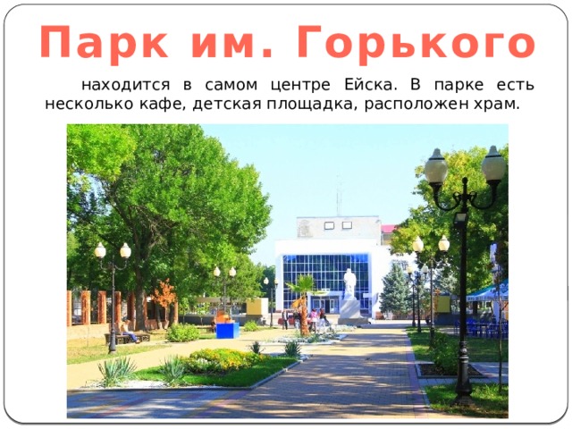 Парк им. Горького  находится в самом центре Ейска. В парке есть несколько кафе, детская площадка, расположен храм. 