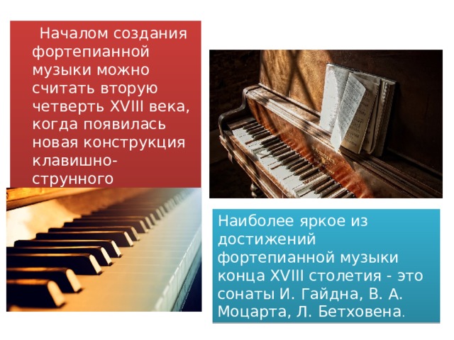  Началом создания фортепианной музыки можно считать вторую четверть XVIII века, когда появилась новая конструкция клавишно-струнного инструмента - фортепиано. Наиболее яркое из достижений фортепианной музыки конца XVIII столетия - это сонаты И. Гайдна, В. А. Моцарта, Л. Бетховена . 