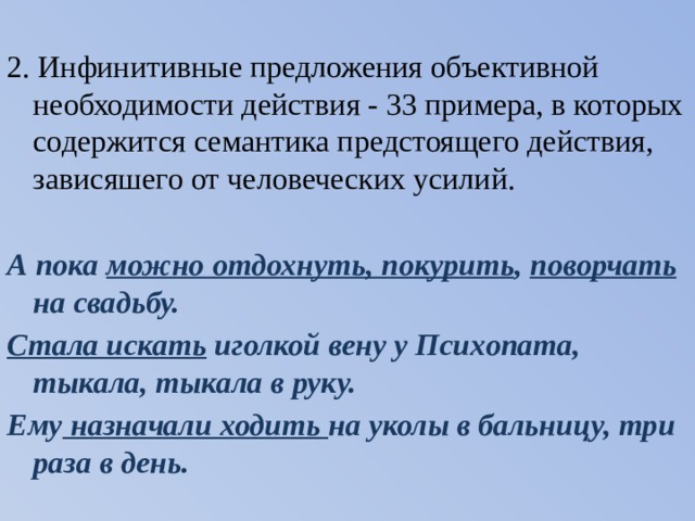 2. Инфинитивные предложения объективной необходимости действия - 33 примера, в которых содержится семантика предстоящего действия, зависяшего от человеческих усилий. А пока можно отдохнуть, покурить , поворчать на свадьбу. Стала искать иголкой вену у Психопата, тыкала, тыкала в руку. Ему назначали ходить на уколы в бальницу, три раза в день. 