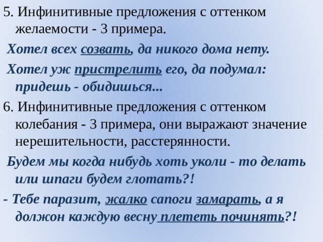 5. Инфинитивные предложения с оттенком желаемости - 3 примера.  Хотел всех созвать , да никого дома нету.  Хотел уж пристрелить его, да подумал: придешь - обидишься... 6. Инфинитивные предложения с оттенком колебания - 3 примера, они выражают значение нерешительности, расстерянности.  Будем мы когда нибудь хoть уколи - то делать или шпаги будем глотать?! - Тебе паразит, жалко сапоги замарать , а я должон каждую весну плететь починять ?! 