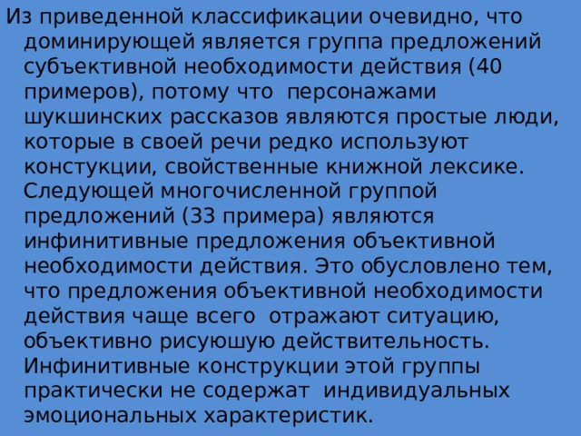 Из приведенной классификации очевидно, что доминирующей является группа предложений субъективной необходимости действия (40 примеров), потому что персонажами шукшинских рассказов являются простые люди, которые в своей речи редко используют констукции, свойственные книжной лексике. Следующей многочисленной группой предложений (33 примера) являются инфинитивные предложения объективной необходимости действия. Это обусловлено тем, что предложения объективной необходимости действия чаще всего отражают ситуацию, объективно рисуюшую действительность. Инфинитивные конструкции этой группы практически не содержат индивидуальных эмоциональных характеристик. 