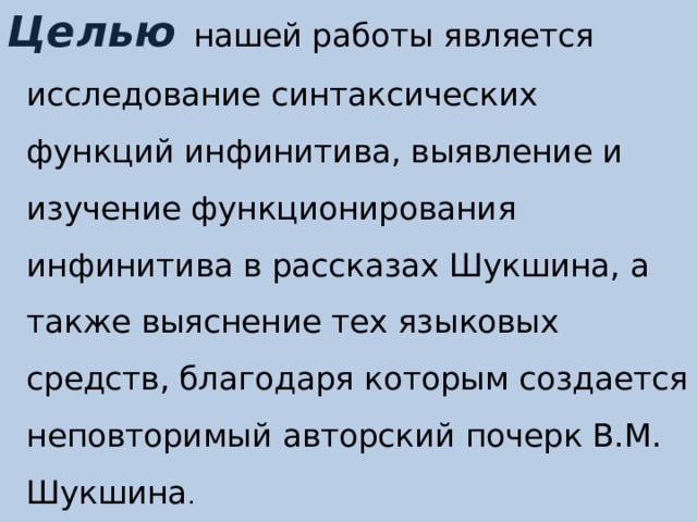 Целью   нашей работы является исследование синтаксических функций инфинитива, выявление и изучение функционирования инфинитива в рассказах Шукшина, а также выяснение тех языковых средств, благодаря которым создается неповторимый авторский почерк В.М. Шукшина . 