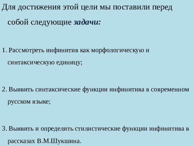 Для достижения этой цели мы поставили перед собой следующие задачи: 1. Рассмотреть инфинитив как морфологическую и синтаксическую единицу; 2. Выявить синтаксические функции инфинитива в современном русском языке; 3. Выявить и определить стилистические функции инфинитива в рассказах В.М.Шукшина. 