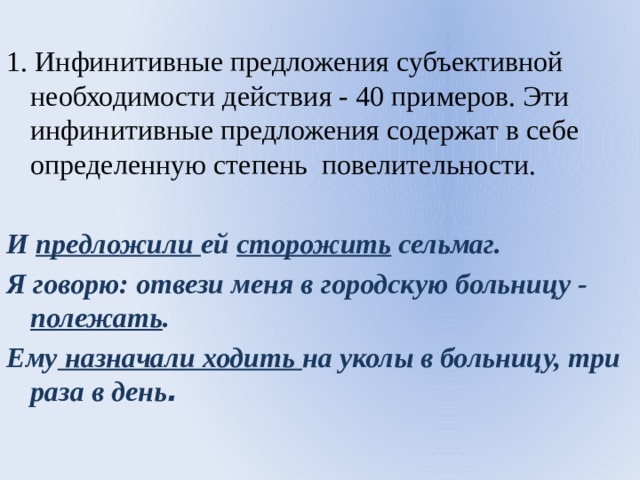 1. Инфинитивные предложения субъективной необходимости действия - 40 примеров. Эти инфинитивные предложения содержат в себе определенную степень повелительности. И предложили ей сторожить сельмаг. Я говорю: отвези меня в городскую больницу - полежать . Ему назначали ходить на уколы в больницу, три раза в день . 