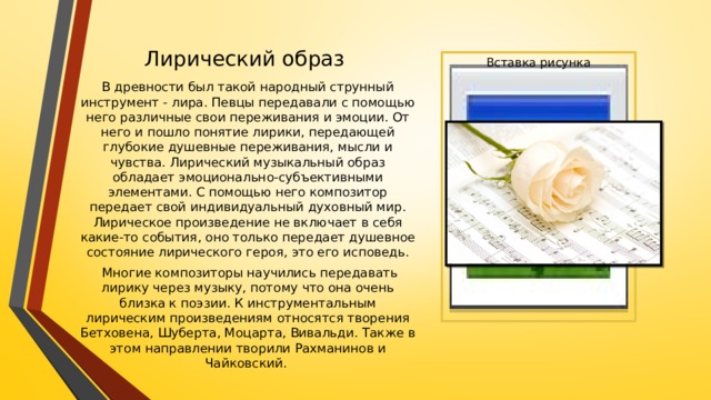 Лирический образ Вставка рисунка В древности был такой народный струнный инструмент - лира. Певцы передавали с помощью него различные свои переживания и эмоции. От него и пошло понятие лирики, передающей глубокие душевные переживания, мысли и чувства. Лирический музыкальный образ обладает эмоционально-субъективными элементами. С помощью него композитор передает свой индивидуальный духовный мир. Лирическое произведение не включает в себя какие-то события, оно только передает душевное состояние лирического героя, это его исповедь.  Многие композиторы научились передавать лирику через музыку, потому что она очень близка к поэзии. К инструментальным лирическим произведениям относятся творения Бетховена, Шуберта, Моцарта, Вивальди. Также в этом направлении творили Рахманинов и Чайковский. 