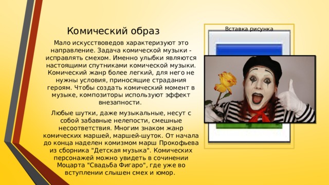 Комический образ Вставка рисунка Мало искусствоведов характеризуют это направление. Задача комической музыки - исправлять смехом. Именно улыбки являются настоящими спутниками комической музыки. Комический жанр более легкий, для него не нужны условия, приносящие страдания героям. Чтобы создать комический момент в музыке, композиторы используют эффект внезапности. Любые шутки, даже музыкальные, несут с собой забавные нелепости, смешные несоответствия. Многим знаком жанр комических маршей, маршей-шуток. От начала до конца наделен комизмом марш Прокофьева из сборника 