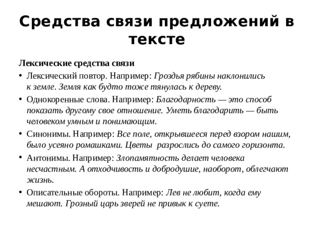 Средства связи предложений в тексте Лексические средства связи Лексический повтор. Например:  Гроздья рябины наклонились к земле. Земля как будто тоже тянулась к дереву. Однокоренные слова. Например:  Благодарность — это способ показать другому свое отношение. Уметь благодарить — быть человеком умным и понимающим. Синонимы. Например:  Все поле, открывшееся перед взором нашим, было усеяно ромашками. Цветы разрослись до самого горизонта. Антонимы. Например:  Злопамятность делает человека несчастным. А отходчивость и добродушие, наоборот, облегчают жизнь. Описательные обороты. Например:  Лев не любит, когда ему мешают. Грозный царь зверей не привык к суете. 