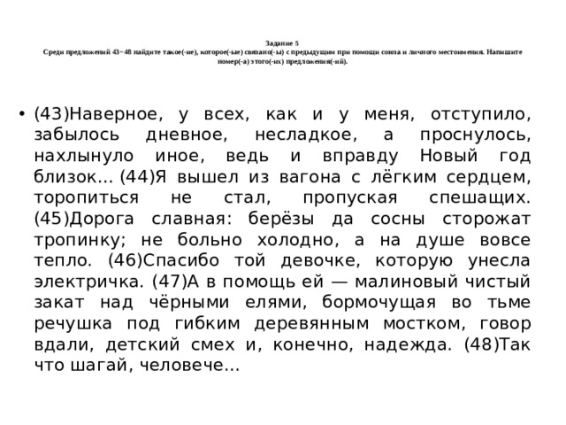   Задание 5  Среди предложений 43−48 найдите такое(-ие), которое(-ые) связано(-ы) с предыдущим при помощи союза и личного местоимения. Напишите номер(-а) этого(-их) предложения(-ий).   (43)Наверное, у всех, как и у меня, отступило, забылось дневное, несладкое, а проснулось, нахлынуло иное, ведь и вправду Новый год близок... (44)Я вышел из вагона с лёгким сердцем, торопиться не стал, пропуская спешащих. (45)Дорога славная: берёзы да сосны сторожат тропинку; не больно холодно, а на душе вовсе тепло. (46)Спасибо той девочке, которую унесла электричка. (47)А в помощь ей — малиновый чистый закат над чёрными елями, бормочущая во тьме речушка под гибким деревянным мостком, говор вдали, детский смех и, конечно, надежда. (48)Так что шагай, человече... 