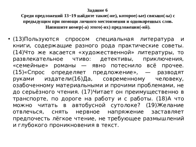 Задание 6  Среди предложений 13−19 найдите такое(-ие), которое(-ые) связано(-ы) с предыдущим при помощи личного местоимения и однокоренных слов. Напишите номер(-а) этого(-их) предложения(-ий). (13)Пользуются спросом специальная литература и книги, содержащие разного рода практические советы. (14)Что же касается «художественной» литературы, то развлекательное чтиво: детективы, приключения, «семейные» романы — явно потеснило всё прочее. (15)«Спрос определяет предложение», — разводят руками издатели(16)Да, современному человеку, озабоченному материальными и прочими проблемами, не до серьёзного чтения. (17)Читает он преимущественно в транспорте, по дороге на работу и с работы. (18)А что можно читать в автобусной сутолоке? (19)Желание отвлечься, снять нервное напряжение заставляет предпочесть лёгкое чтение, не требующее размышлений и глубокого проникновения в текст. 