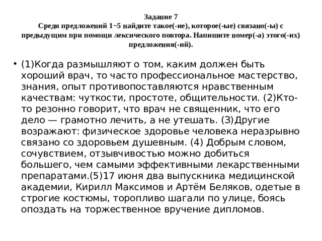 Задание 7  Среди предложений 1−5 найдите такое(-ие), которое(-ые) связано(-ы) с предыдущим при помощи лексического повтора. Напишите номер(-а) этого(-их) предложения(-ий). (1)Когда размышляют о том, каким должен быть хороший врач, то часто профессиональное мастерство, знания, опыт противопоставляются нравственным качествам: чуткости, простоте, общительности. (2)Кто-то резонно говорит, что врач не священник, что его дело — грамотно лечить, а не утешать. (З)Другие возражают: физическое здоровье человека неразрывно связано со здоровьем душевным. (4) Добрым словом, сочувствием, отзывчивостью можно добиться большего, чем самыми эффективными лекарственными препаратами.(5)17 июня два выпускника медицинской академии, Кирилл Максимов и Артём Беляков, одетые в строгие костюмы, торопливо шагали по улице, боясь опоздать на торжественное вручение дипломов.  